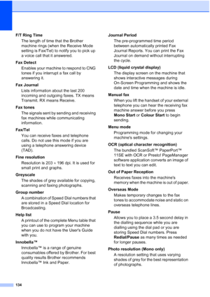 Page 144134
F/T Ring Time
The length of time that the Brother 
machine rings (when the Receive Mode 
setting is Fax/Tel) to notify you to pick up 
a voice call that it answered.
Fax Detect
Enables your machine to respond to CNG 
tones if you interrupt a fax call by 
answering it.
Fax Journal
Lists information about the last 200 
incoming and outgoing faxes. TX means 
Transmit. RX means Receive.
Fax tones
The signals sent by sending and receiving 
fax machines while communicating 
information.
Fax/Tel
You can...