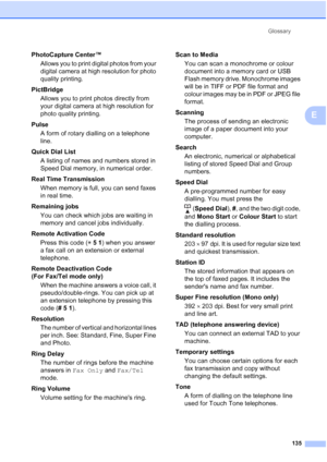 Page 145Glossary
135
E
PhotoCapture Center™
Allows you to print digital photos from your 
digital camera at high resolution for photo 
quality printing.
PictBridge
Allows you to print photos directly from 
your digital camera at high resolution for 
photo quality printing.
Pulse
A form of rotary dialling on a telephone 
line.
Quick Dial List 
A listing of names and numbers stored in 
Speed Dial memory, in numerical order.
Real Time Transmission
When memory is full, you can send faxes 
in real time.
Remaining...