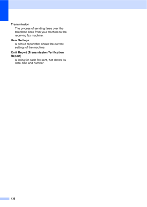 Page 146136
Transmission
The process of sending faxes over the 
telephone lines from your machine to the 
receiving fax machine.
User Settings
A printed report that shows the current 
settings of the machine.
Xmit Report (Transmission Verification 
Report)
A listing for each fax sent, that shows its 
date, time and number.
 