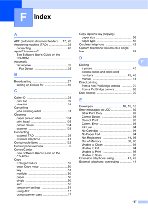 Page 147Index
137
F
F
A
ADF (automatic document feeder) .... 17, 26
Answering machine (TAD)
 ....................... 39
connecting
 ............................................ 40
Apple® Macintosh®
See Software Users Guide on the 
CD-ROM.
 ..................................................
Automatic
fax receive
 ............................................ 32
Fax Detect
 ......................................... 35
B
Broadcasting ............................................ 27
setting up Groups for...