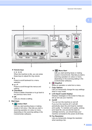 Page 17General Information
7
1
 
„Volume keys
 d   c 
When the machine is idle, you can press 
these keys to adjust the ring volume.
„d
Press to scroll backward to a menu 
selection.
„a or b
Press to scroll through the menus and 
options.
„Clear/Back
Press to delete characters or to go back to 
the previous menu level.
„OK
Lets you choose a setting.
5 Start keys:
„ Colour Start
Lets you start sending faxes or making 
copies in full colour. Also lets you start a 
scanning operation (in colour or mono, 
depending...