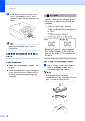 Page 20Chapter 2
10
iWhile holding the paper tray in place, 
pull out the paper support (1) until it 
clicks and then unfold the paper support 
flap (2).
 
Note
Do not use the paper support flap for 
Legal paper.
 
Loading envelopes and post 
cards2
About envelopes2
„Use envelopes that weigh between 75 to 
95 g/m
2.
„Some envelopes need margin settings to 
be set in the application. Make sure you 
do a test print first before printing many 
envelopes.
CAUTION 
DO NOT use any of the following types of...