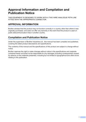 Page 3i
Approval Information and Compilation and 
Publication Notice
THIS EQUIPMENT IS DESIGNED TO WORK WITH A TWO WIRE ANALOGUE PSTN LINE 
FITTED WITH THE APPROPRIATE CONNECTOR.
APPROVAL INFORMATION
Brother advises that this product may not function correctly in a country other than where it was 
originally purchased, and does not offer any warranty in the event that this product is used on 
public telecommunication lines in another country.
Compilation and Publication Notice
Under the supervision of Brother...