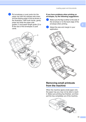 Page 21Loading paper and documents
11
2
bPut envelopes or post cards into the 
paper tray with the address side down 
and the leading edge in first as shown in 
the illustration. With both hands, gently 
press and slide the paper side 
guides (1) and paper length guide (2) to 
fit the size of the envelopes or post 
cards.
 
If you have problems when printing on 
envelopes, try the following suggestions:
2
aMake sure the flap is either to the side of 
the envelope or to the back edge of the 
envelope when...