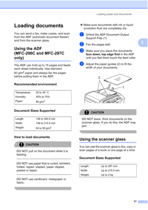 Page 27Loading paper and documents
17
2
Loading documents2
You can send a fax, make copies, and scan 
from the ADF (automatic document feeder) 
and from the scanner glass.
Using the ADF 
(MFC-290C and MFC-297C 
only)2
The ADF can hold up to 15 pages and feeds 
each sheet individually. Use standard 
80 g/m
2 paper and always fan the pages 
before putting them in the ADF.
Recommended environment2
Document Sizes Supported2
How to load documents2
CAUTION 
DO NOT pull on the document while it is 
feeding.
  
DO NOT...