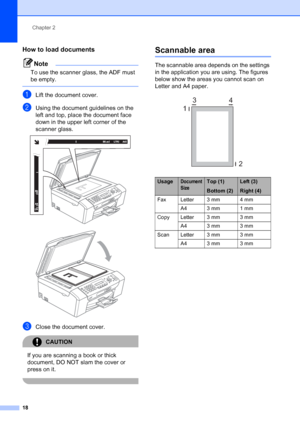 Page 28
Chapter 2
18
How to load documents2
Note
To use the scanner glass, the ADF must 
be empty.
 
aLift the document cover.
bUsing the document guidelines on the 
left and top, place the document face 
down in the upper left corner of the 
scanner glass.
 
 
cClose the document cover.
CAUTION 
If you are scanning a book or thick 
document, DO NOT slam the cover or 
press on it.
 
Scannable area2
The scannable area depends on the settings 
in the application you are using. The figures 
below show the areas...