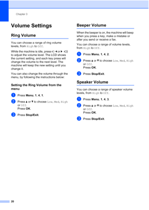 Page 30Chapter 3
20
Volume Settings3
Ring Volume3
You can choose a range of ring volume 
levels, from High to Off.
While the machine is idle, press d or c 
to adjust the volume level. The LCD shows 
the current setting, and each key press will 
change the volume to the next level. The 
machine will keep the new setting until you 
change it.
You can also change the volume through the 
menu, by following the instructions below:
Setting the Ring Volume from the 
menu
3
aPress Menu, 1, 4, 1.
bPress aorb to choose...