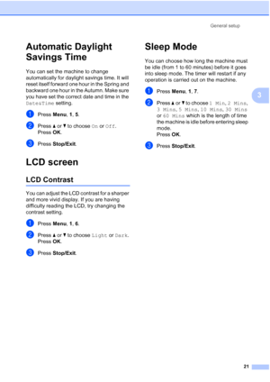 Page 31General setup
21
3
Automatic Daylight 
Savings Time
3
You can set the machine to change 
automatically for daylight savings time. It will 
reset itself forward one hour in the Spring and 
backward one hour in the Autumn. Make sure 
you have set the correct date and time in the 
Date&Time setting.
aPress Menu, 1, 5.
bPress aorb to choose On or Off.
Press OK.
cPress Stop/Exit.
LCD screen3
LCD Contrast3
You can adjust the LCD contrast for a sharper 
and more vivid display. If you are having 
difficulty...