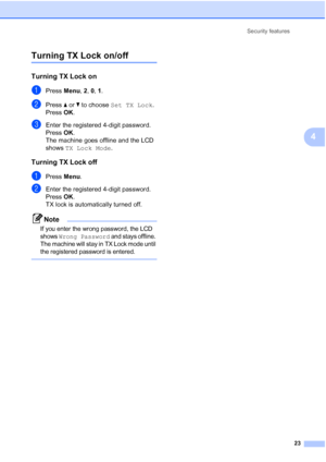 Page 33Security features
23
4
Turning TX Lock on/off4
Turning TX Lock on4
aPress Menu, 2, 0, 1.
bPress aorb to choose Set TX Lock.
Press OK.
cEnter the registered 4-digit password.
Press OK.
The machine goes offline and the LCD 
shows TX Lock Mode.
Turning TX Lock off4
aPress Menu.
bEnter the registered 4-digit password.
Press OK.
TX lock is automatically turned off.
Note
If you enter the wrong password, the LCD 
shows 
Wrong Password and stays offline. 
The machine will stay in TX Lock mode until 
the...