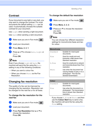 Page 39Sending a Fax
29
5
Contrast5
If your document is very light or very dark, you 
may want to change the contrast. For most 
documents the default setting Auto can be 
used. It automatically chooses the suitable 
contrast for your document.
Use Light when sending a light document.
Use Dark when sending a dark document.
aMake sure you are in Fax mode  .
bLoad your document.
cPress Menu, 2, 2, 1.
dPress aorb to choose Auto, Light or 
Dark. 
Press OK. 
Note
Even if you choose Light or Dark, the 
machine will...