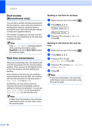 Page 40Chapter 5
30
Dual access 
(Monochrome only)5
You can dial a number and start scanning the 
fax into memory—even when the machine is 
sending from memory, receiving faxes or 
printing PC data. The LCD shows the new job 
number and available memory.
The number of pages you can scan into the 
memory will vary depending on the data that 
is printed on them.
Note
If the Out of Memory message appears 
while scanning documents, press 
Stop/Exit to cancel or Mono Start to send 
the scanned pages.
 
Real time...