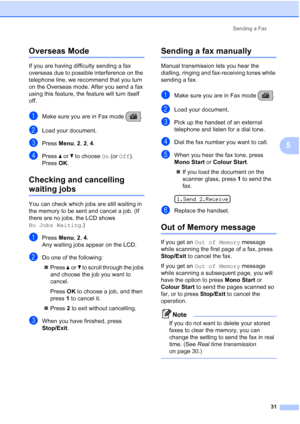 Page 41Sending a Fax
31
5
Overseas Mode5
If you are having difficulty sending a fax 
overseas due to possible interference on the 
telephone line, we recommend that you turn 
on the Overseas mode. After you send a fax 
using this feature, the feature will turn itself 
off.
aMake sure you are in Fax mode  .
bLoad your document.
cPress Menu, 2, 2, 4.
dPress aorb to choose On (or Off).
Press OK.
Checking and cancelling 
waiting jobs5
You can check which jobs are still waiting in 
the memory to be sent and cancel a...