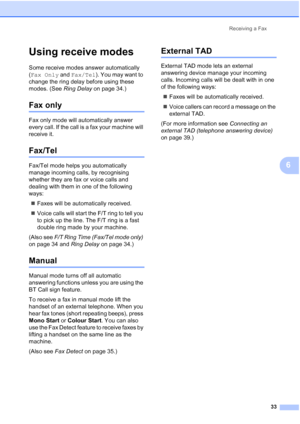 Page 43Receiving a Fax
33
6
Using receive modes6
Some receive modes answer automatically 
(Fax Only and Fax/Tel). You may want to 
change the ring delay before using these 
modes. (See Ring Delay on page 34.)
Fax only6
Fax only mode will automatically answer 
every call. If the call is a fax your machine will 
receive it.
Fax/Tel6
Fax/Tel mode helps you automatically 
manage incoming calls, by recognising 
whether they are fax or voice calls and 
dealing with them in one of the following 
ways:
„Faxes will be...