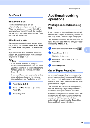 Page 45Receiving a Fax
35
6
Fax Detect6
If Fax Detect is On:6
The machine receives a fax call 
automatically, even if you answer the call. 
When you see Receiving on the LCD or 
when you hear ‘chirps’ through the handset 
you are using, just replace the handset. Your 
machine will do the rest. 
If Fax Detect is Off:6
If you are at the machine and answer a fax 
call by lifting the handset, press Mono Start 
or Colour Start, then press 2 to receive the 
fax.
If you answered at an extension telephone, 
press l 5...