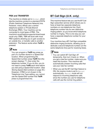 Page 47Telephone and External devices
37
7
PBX and TRANSFER7
The machine is initially set to Normal, which 
lets the machine connect to a standard PSTN 
(Public Switched Telephone Network) line. 
However, many offices use a central 
telephone system or Private Branch 
Exchange (PBX). Your machine can be 
connected to most types of PBX. The 
machine’s recall feature supports timed break 
recall only (TBR). TBR will work with most 
PBX systems allowing you to gain access to 
an outside line, or transfer calls to...