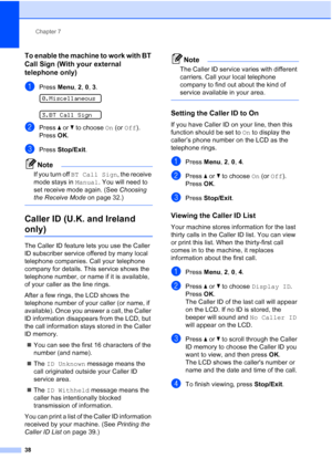 Page 48Chapter 7
38
To enable the machine to work with BT 
Call Sign (With your external 
telephone only)
7
aPress Menu, 2, 0, 3. 
0.Miscellaneous
 
3.BT Call Sign
bPress aorb to choose On (or Off).
Press OK.
cPress Stop/Exit.
Note
If you turn off BT Call Sign, the receive 
mode stays in Manual. You will need to 
set receive mode again. (See Choosing 
the Receive Mode on page 32.)
 
Caller ID (U.K. and Ireland 
only)7
The Caller ID feature lets you use the Caller 
ID subscriber service offered by many local...