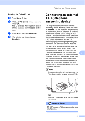 Page 49Telephone and External devices
39
7
Printing the Caller ID List7
aPress Menu, 2, 0, 4.
bPress aorb to choose Print Report.
Press OK.
If no ID is stored, the beeper will sound 
and No Caller ID will appear on the 
LCD.
cPress Mono Start or Colour Start.
dAfter printing has finished, press 
Stop/Exit.
Connecting an external 
TAD (telephone 
answering device)
7
You may choose to connect an external 
answering device. However, when you have 
an external TAD on the same telephone line 
as the machine, the TAD...