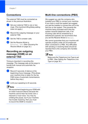 Page 50Chapter 7
40
Connections7
The external TAD must be connected as 
shown in the previous illustration.
aSet your external TAD to one or two 
rings. (The machines Ring Delay setting 
does not apply.)
bRecord the outgoing message on your 
external TAD.
cSet the TAD to answer calls.
dSet the Receive Mode to 
External TAD. (See Choosing the 
Receive Mode on page 32.)
Recording an outgoing 
message (OGM) on an 
external TAD7
Timing is important in recording this 
message. The message sets up the ways to 
handle...