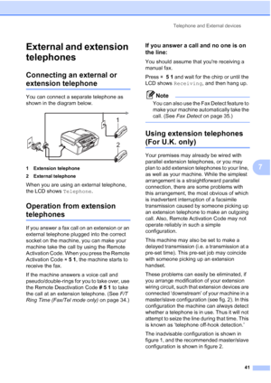 Page 51Telephone and External devices
41
7
External and extension 
telephones
7
Connecting an external or 
extension telephone7
You can connect a separate telephone as 
shown in the diagram below.
 
1 Extension telephone
2 External telephone
When you are using an external telephone, 
the LCD shows Telephone.
Operation from extension 
telephones7
If you answer a fax call on an extension or an 
external telephone plugged into the correct 
socket on the machine, you can make your 
machine take the call by using...