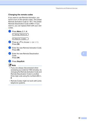 Page 53Telephone and External devices
43
7
Changing the remote codes7
If you want to use Remote Activation, you 
have to turn on the remote codes. The preset 
Remote Activation Code is 51. The preset 
Remote Deactivation Code is #51. If you 
want to, you can replace them with your own 
codes.
aPress Menu, 2, 1, 4. 
1.Setup Receive
 
4.Remote Codes
bPress aorb to choose On (or Off).
Press OK.
cEnter the new Remote Activation Code.
Press OK.
dEnter the new Remote Deactivation 
Code.
Press OK.
ePress Stop/Exit....