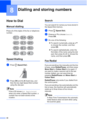 Page 5444
8
How to Dial8
Manual dialling8
Press all of the digits of the fax or telephone 
number.
 
Speed Dialling8
aPress (Speed Dial).
 
bPress OK and the # (hash) key, and 
then the two digit Speed Dial number 
using the dial pad.
Note
If the LCD shows Not Registered 
when you enter a Speed Dial number, a 
number has not been stored at this 
location.
 
Search8
You can search for names you have stored in 
the Speed Dial memory. 
aPress (Speed Dial).
bPress aorb to choose Search.
Press OK.
cDo one of the...