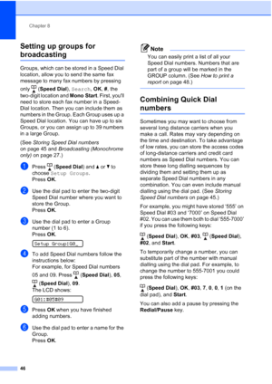 Page 56Chapter 8
46
Setting up groups for 
broadcasting8
Groups, which can be stored in a Speed Dial 
location, allow you to send the same fax 
message to many fax numbers by pressing 
only (Speed Dial), Search, OK, #, the 
two-digit location and Mono Start. First, youll 
need to store each fax number in a Speed-
Dial location. Then you can include them as 
numbers in the Group. Each Group uses up a 
Speed Dial location. You can have up to six 
Groups, or you can assign up to 39 numbers 
in a large Group.
(See...