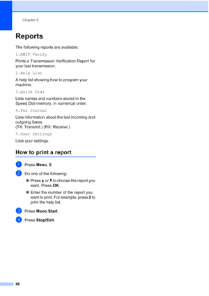Page 58Chapter 9
48
Reports9
The following reports are available: 
1.XMIT Verify
Prints a Transmission Verification Report for 
your last transmission.
2.Help List
A help list showing how to program your 
machine.
3.Quick Dial
Lists names and numbers stored in the 
Speed Dial memory, in numerical order.
4.Fax Journal
Lists information about the last incoming and 
outgoing faxes. 
(TX: Transmit.) (RX: Receive.)
5.User Settings
Lists your settings.
How to print a report9
aPress Menu, 5.
bDo one of the following:...