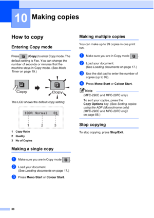 Page 6050
10
How to copy10
Entering Copy mode10
Press (Copy) to enter Copy mode. The 
default setting is Fax. You can change the 
number of seconds or minutes that the 
machine stays in Copy mode. (See Mode 
Timer on page 19.)
 
The LCD shows the default copy setting:
 
1 Copy Ratio
2 Quality
3 No of Copies
Making a single copy10
aMake sure you are in Copy mode  .
bLoad your document.
(See Loading documents on page 17.)
cPress Mono Start or Colour Start.
Making multiple copies10
You can make up to 99 copies in...