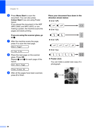 Page 64Chapter 10
54
fPress Mono Start to scan the 
document. You can also press 
Colour Start if you are using Poster 
layout.
If you placed the document in the ADF 
(MFC-290C and MFC-297C) or are 
making a poster, the machine scans the 
pages and starts printing.
If you are using the scanner glass, go 
to g.
gAfter the machine scans the page, 
press1 to scan the next page.
 
Next Page?
 
1.Yes 2.No
hPlace the next page on the scanner 
glass. Press OK.
Repeat g and h for each page of the 
layout.
 
Set Next...