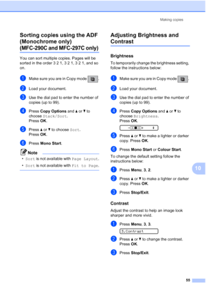 Page 65Making copies
55
10 Sorting copies using the ADF 
(Monochrome only) 
(MFC-290C and MFC-297C only)10
You can sort multiple copies. Pages will be 
sorted in the order 3 2 1, 3 2 1, 3 2 1, and so 
on.
aMake sure you are in Copy mode  .
bLoad your document.
cUse the dial pad to enter the number of 
copies (up to 99).
dPress Copy Options and aorb to 
choose Stack/Sort.
Press OK.
ePress aorb to choose Sort. 
Press OK.
fPress Mono Start.
Note
•Sort is not available with Page Layout.
•Sort is not available with...