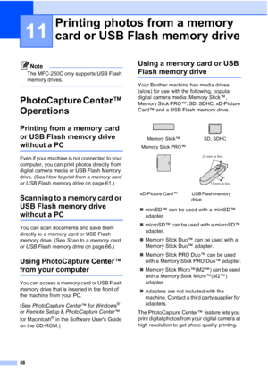 Page 6858
11
Note
The MFC-250C only supports USB Flash 
memory drives.
 
PhotoCapture Center™ 
Operations
11
Printing from a memory card 
or USB Flash memory drive 
without a PC11
Even if your machine is not connected to your 
computer, you can print photos directly from 
digital camera media or USB Flash Memory 
drive. (See How to print from a memory card 
or USB Flash memory drive on page 61.)
Scanning to a memory card or 
USB Flash memory drive 
without a PC11
You can scan documents and save them 
directly...