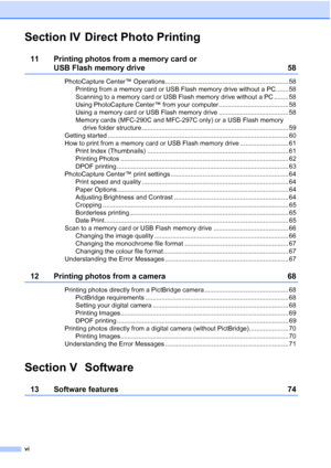 Page 8vi
Section IV Direct Photo Printing
11 Printing photos from a memory card or 
USB Flash memory drive 58
PhotoCapture Center™ Operations..................................................................... 58
Printing from a memory card or USB Flash memory drive without a PC....... 58
Scanning to a memory card or USB Flash memory drive without a PC ........ 58
Using PhotoCapture Center™ from your computer ....................................... 58
Using a memory card or USB Flash memory drive...