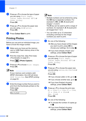 Page 72Chapter 11
62
dPress aorb to choose the type of paper 
you are using, Plain Paper, 
Inkjet Paper, Brother BP71 or 
Other Glossy. 
Press OK.
ePress aorb to choose the paper size 
you are using, A4 or Letter. 
Press OK.
fPress Colour Start to print.
Printing Photos11
Before you can print an individual image, you 
have to know the image number.
aMake sure you have put the memory 
card or USB Flash memory drive in the 
correct slot.
bPrint the index first. (See Print Index 
(Thumbnails) on page 61.)
Press...
