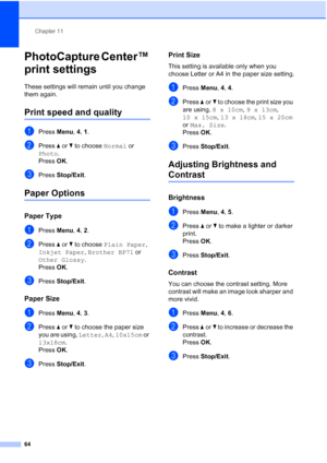Page 74Chapter 11
64
PhotoCapture Center™ 
print settings
11
These settings will remain until you change 
them again.
Print speed and quality11
aPress Menu, 4, 1.
bPress aorb to choose Normal or 
Photo.
Press OK.
cPress Stop/Exit.
Paper Options11
Paper Type11
aPress Menu, 4, 2.
bPress aorb to choose Plain Paper, 
Inkjet Paper, Brother BP71 or 
Other Glossy.
Press OK.
cPress Stop/Exit.
Paper Size11
aPress Menu, 4, 3.
bPress aorb to choose the paper size 
you are using, Letter, A4, 10x15cm or 
13x18cm. 
Press...