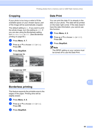 Page 75Printing photos from a memory card or USB Flash memory drive
65
11
Cropping11
If your photo is too long or wide to fit the 
available space on your chosen layout, part 
of the image will be automatically cropped.
The default setting is On. If you want to print 
the whole image, turn this setting to Off. If 
you are also using the Borderless setting, 
turn Borderless to Off. (See Borderless 
printing on page 65.)
aPress Menu, 4, 7.
bPress aorb to choose Off (or On).
Press OK.
cPress Stop/Exit.
Cropping:...