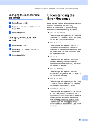 Page 77Printing photos from a memory card or USB Flash memory drive
67
11 Changing the monochrome 
file format11
aPress Menu, 4, 0, 2.
bPress a or b to choose TIFF or PDF.
Press OK.
cPress Stop/Exit.
Changing the colour file 
format11
aPress Menu, 4, 0, 3.
bPress a or b to choose JPEG or PDF.
Press OK.
cPress Stop/Exit.
Understanding the 
Error Messages
11
Once you are familiar with the types of errors 
that can occur while you are using 
PhotoCapture Center™, you can easily 
identify and troubleshoot any...