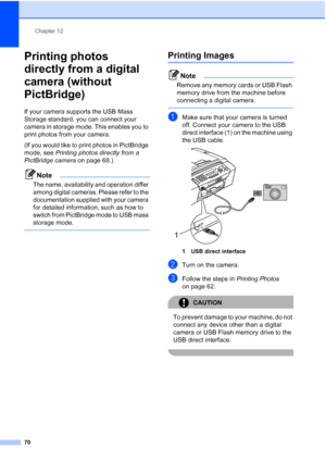 Page 80Chapter 12
70
Printing photos 
directly from a digital 
camera (without 
PictBridge)
12
If your camera supports the USB Mass 
Storage standard, you can connect your 
camera in storage mode. This enables you to 
print photos from your camera.
(If you would like to print photos in PictBridge 
mode, see Printing photos directly from a 
PictBridge camera on page 68.) 
Note
The name, availability and operation differ 
among digital cameras. Please refer to the 
documentation supplied with your camera 
for...