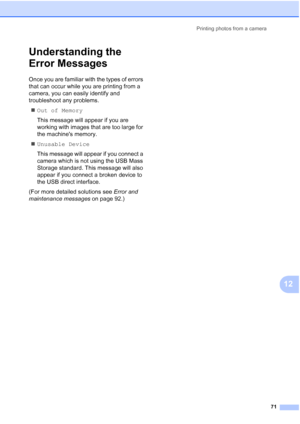 Page 81Printing photos from a camera
71
12
Understanding the 
Error Messages
12
Once you are familiar with the types of errors 
that can occur while you are printing from a 
camera, you can easily identify and 
troubleshoot any problems.
„Out of Memory
This message will appear if you are 
working with images that are too large for 
the machines memory.
„Unusable Device
This message will appear if you connect a 
camera which is not using the USB Mass 
Storage standard. This message will also 
appear if you...