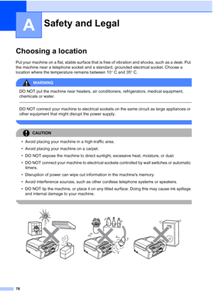 Page 8676
A
Choosing a locationA
Put your machine on a flat, stable surface that is free of vibration and shocks, such as a desk. Put 
the machine near a telephone socket and a standard, grounded electrical socket. Choose a 
location where the temperature remains between 10°C and 35°C.
WARNING 
DO NOT put the machine near heaters, air conditioners, refrigerators, medical equipment, 
chemicals or water. 
  
DO NOT connect your machine to electrical sockets on the same circuit as large appliances or 
other...