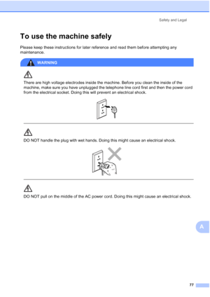 Page 87Safety and Legal
77
A
To use the machine safelyA
Please keep these instructions for later reference and read them before attempting any 
maintenance.
WARNING 
There are high voltage electrodes inside the machine. Before you clean the inside of the 
machine, make sure you have unplugged the telephone line cord first and then the power cord 
from the electrical socket. Doing this will prevent an electrical shock.
 
 
 
DO NOT handle the plug with wet hands. Doing this might cause an electrical shock....