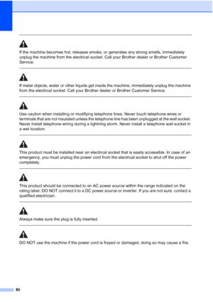 Page 9080
 
If the machine becomes hot, releases smoke, or generates any strong smells, immediately 
unplug the machine from the electrical socket. Call your Brother dealer or Brother Customer 
Service.
  
If metal objects, water or other liquids get inside the machine, immediately unplug the machine 
from the electrical socket. Call your Brother dealer or Brother Customer Service.
 
 
Use caution when installing or modifying telephone lines. Never touch telephone wires or 
terminals that are not insulated...