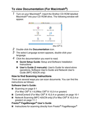 Page 11   ix
To view Documentation (For Macintosh®)
1Turn on your Macintosh®. Insert the Brother CD-ROM labelled 
Macintosh® into your CD-ROM drive. The following window will 
appear.
2Double-click the Documentation icon.
3The select Language screen appears, double-click your 
language.
4Click the documentation you want to read.
■Quick Setup Guide: Setup and Software Installation 
Instructions
■User’s Guide (3 manuals): User’s Guide for stand-alone 
operations, Software User’s Guide and Network User’s 
Guide...