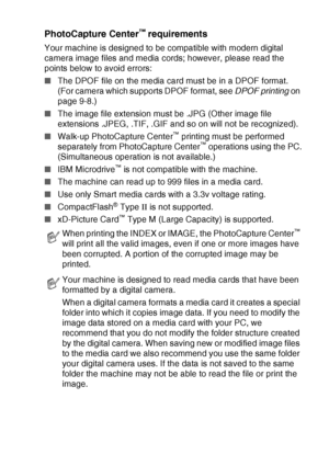 Page 101WALK-UP PHOTOCAPTURE CENTER™   9 - 2
PhotoCapture Center™ requirements
Your machine is designed to be compatible with modern digital 
camera image files and media cords; however, please read the 
points below to avoid errors:
■The DPOF file on the media card must be in a DPOF format.  
(For camera which supports DPOF format, see DPOF printing on 
page 9-8.)
■The image file extension must be .JPG (Other image file 
extensions .JPEG, .TIF, .GIF and so on will not be recognized).
■Walk-up PhotoCapture...