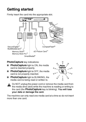 Page 1029 - 3   WALK-UP PHOTOCAPTURE CENTER™
Getting started
Firmly insert the card into the appropriate slot.
PhotoCapture key indications:
■
PhotoCapture light is ON, the media 
card is inserted properly.
■
PhotoCapture light is OFF, the media 
card is not properly inserted.
■
PhotoCapture light is BLINKING, the 
media card is being read or written to.
The machine can only read one media card at a time so do not insert 
more than one card.
Do NOT unplug the power cord or remove the media card from 
the media...