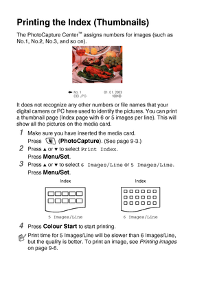 Page 1049 - 5   WALK-UP PHOTOCAPTURE CENTER™
Printing the Index (Thumbnails)
The PhotoCapture Center™ assigns numbers for images (such as 
No.1, No.2, No.3, and so on).
It does not recognize any other numbers or file names that your 
digital camera or PC have used to identify the pictures. You can print 
a thumbnail page (Index page with 6 or 5 images per line). This will 
show all the pictures on the media card.
1Make sure you have inserted the media card.
Press 
 (PhotoCapture). (See page 9-3.)
2Press ▲ or ▼...