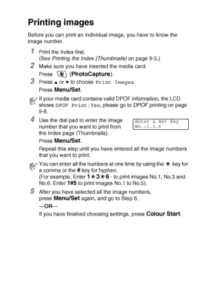 Page 105WALK-UP PHOTOCAPTURE CENTER™   9 - 6
Printing images
Before you can print an individual image, you have to know the 
image number.
1Print the Index first. 
(See Printing the Index (Thumbnails) on page 9-5.)
2Make sure you have inserted the media card.
Press 
 (PhotoCapture).
3Press ▲ or ▼ to choose Print Images.
Press 
Menu/Set.
4Use the dial pad to enter the image 
number that you want to print from 
the Index page (Thumbnails).
Press 
Menu/Set.
Repeat this step until you have entered all the image...