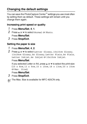 Page 1089 - 9   WALK-UP PHOTOCAPTURE CENTER™
Changing the default settings
You can save the PhotoCapture Center™ settings you use most often 
by setting them as default. These settings will remain until you 
change them again.
Increasing print speed or quality
1Press Menu/Set, 4, 1.
2Press ▲ or ▼ to select Normal or Photo.
Press 
Menu/Set.
3Press Stop/Exit.
Setting the paper & size
1Press Menu/Set, 4, 2.
2Press ▲ or ▼ to select Letter Glossy, 10x15cm Glossy, 
13x18cm Glossy, A4 Glossy, Letter Plain, A4 Plain,...