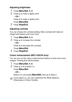 Page 109WALK-UP PHOTOCAPTURE CENTER™   9 - 10
Adjusting brightness
1Press Menu/Set, 4, 3.
2Press ▲ to make a lighter print.
—OR—
Press 
▼ to make a darker print.
Press 
Menu/Set.
3Press Stop/Exit.
Adjusting contrast
You can choose the contrast setting. More contrast will make an 
image look sharper and more vivid.
1Press Menu/Set, 4, 4.
2Press ▲ to increase the contrast.
—OR—
Press 
▼ to decrease the contrast.
Press 
Menu/Set.
3Press Stop/Exit.
Colour enhancement (MFC-425CN only)
You can turn on the colour...