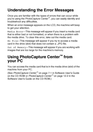 Page 1149 - 15   WALK-UP PHOTOCAPTURE CENTER™
Understanding the Error Messages
Once you are familiar with the types of errors that can occur while 
you’re using the PhotoCapture Center™, you can easily identify and 
troubleshoot any difficulties.
When an error message appears on the LCD, the machine will beep 
to get your attention.
Media Error
—This message will appear if you insert a media card 
that is either bad or not formatted, or when there is a problem with 
the media drive. To clear this error, take out...