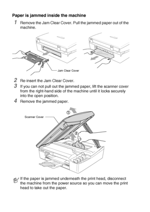 Page 13412 - 7   TROUBLESHOOTING AND ROUTINE MAINTENANCE
Paper is jammed inside the machine
1Remove the Jam Clear Cover. Pull the jammed paper out of the 
machine.
2Re-insert the Jam Clear Cover.
3If you can not pull out the jammed paper, lift the scanner cover 
from the right-hand side of the machine until it locks securely 
into the open position.
4Remove the jammed paper.
If the paper is jammed underneath the print head, disconnect 
the machine from the power source so you can move the print 
head to take out...